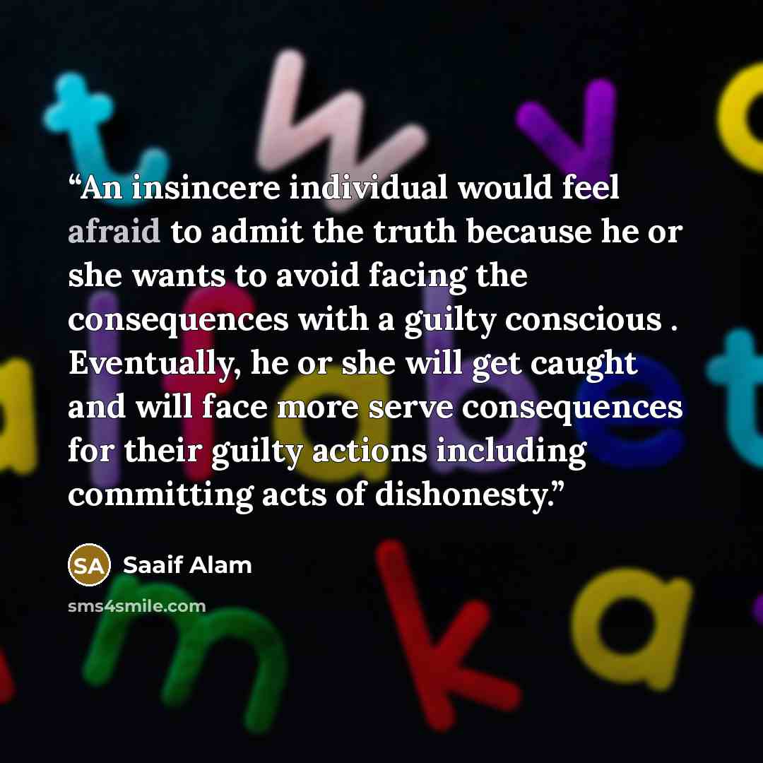 “An insincere individual would feel afraid to admit the truth because he or she wants to avoid facing the consequences with a guilty conscious . Eventually, he or she will get caught and will face more serve consequences for their guilty actions including committing acts of dishonesty.” quote by Saaif Alam