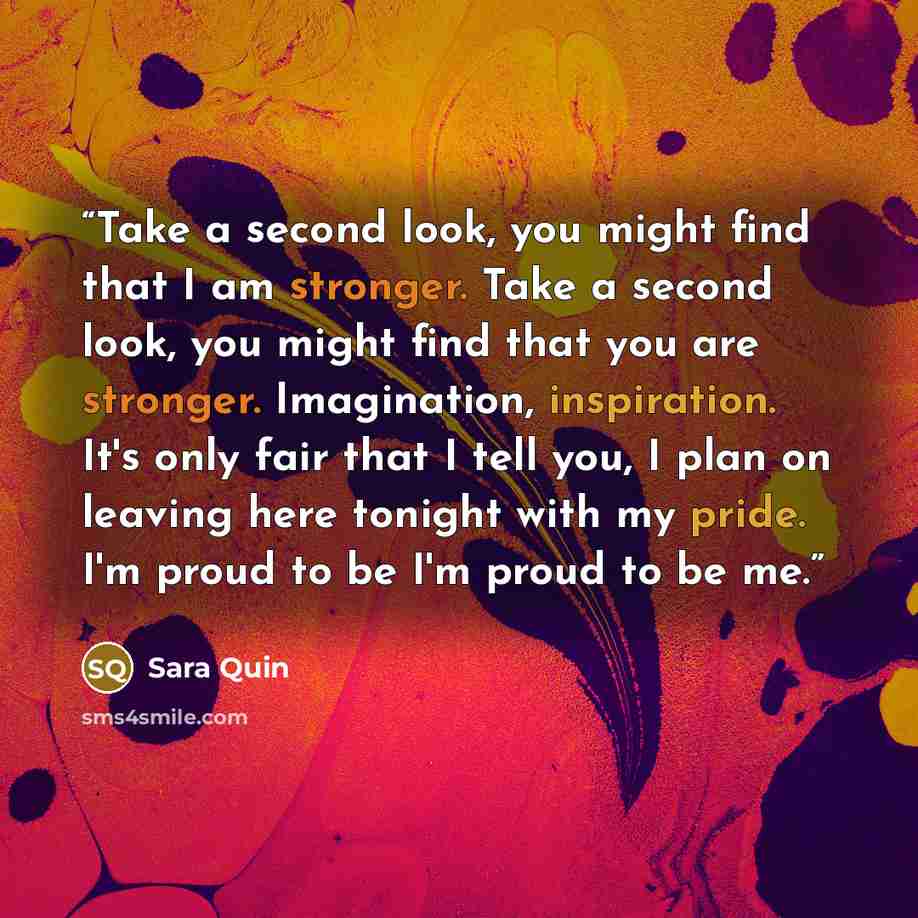 “Take a second look, you might find that I am stronger. Take a second look, you might find that you are stronger. Imagination, inspiration. It's only fair that I tell you, I plan on leaving here tonight with my pride. I'm proud to be I'm proud to be me.” quote by Sara Quin