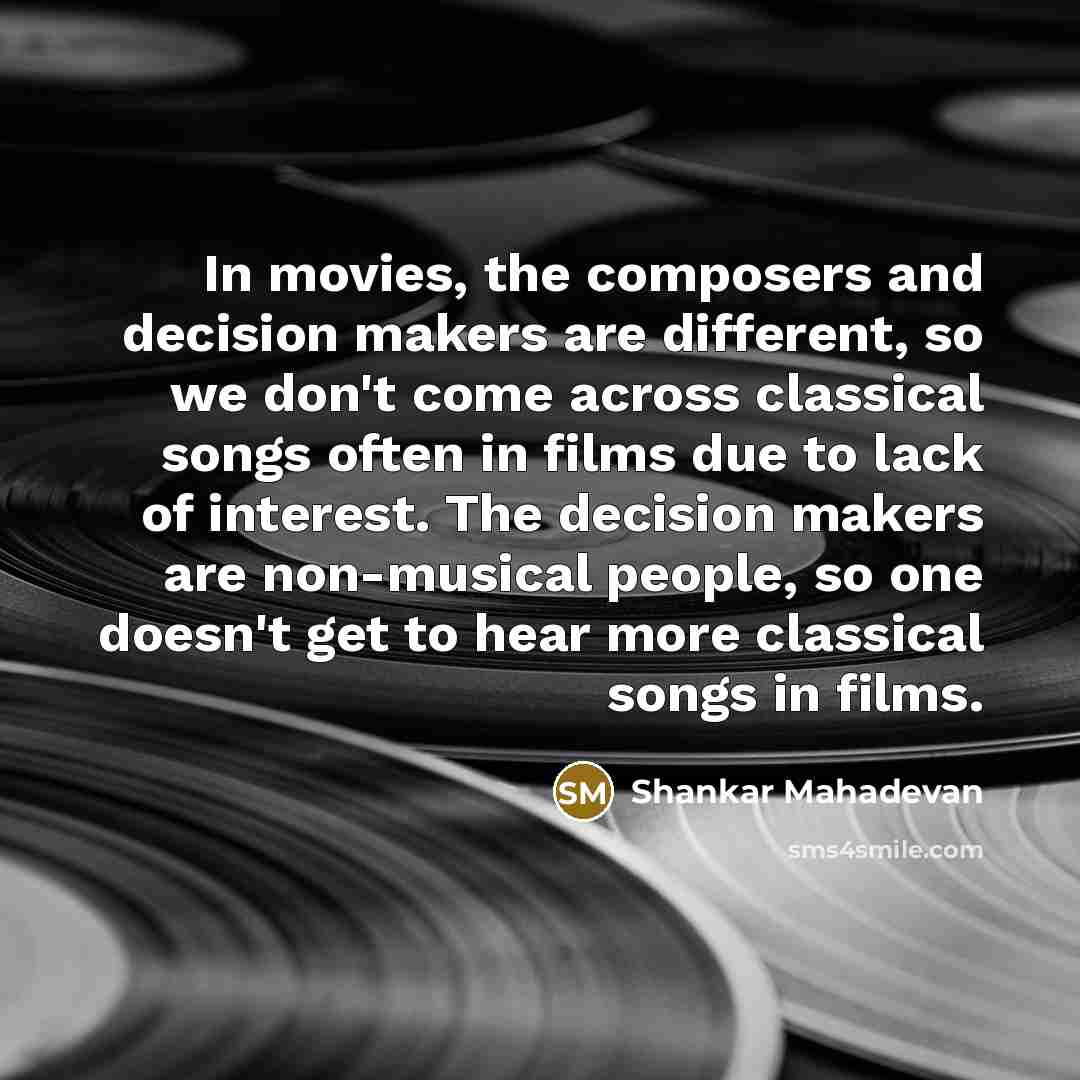 “In movies, the composers and decision makers are different, so we don't come across classical songs often in films due to lack of interest. The decision makers are non-musical people, so one doesn't get to hear more classical songs in films.” quote by Shankar Mahadevan