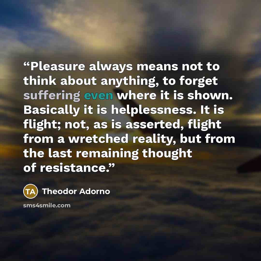 “Pleasure always means not to think about anything, to forget suffering even where it is shown. Basically it is helplessness. It is flight; not, as is asserted, flight from a wretched reality, but from the last remaining thought of resistance.” quote by Theodor Adorno
