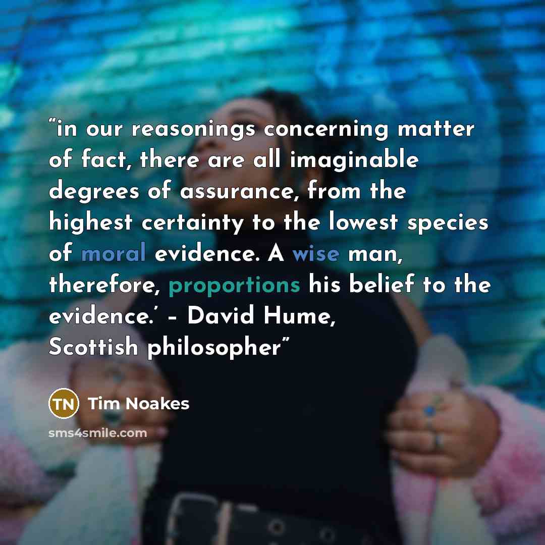 “in our reasonings concerning matter of fact, there are all imaginable degrees of assurance, from the highest certainty to the lowest species of moral evidence. A wise man, therefore, proportions his belief to the evidence.’ – David Hume, Scottish philosopher” quote by Tim Noakes