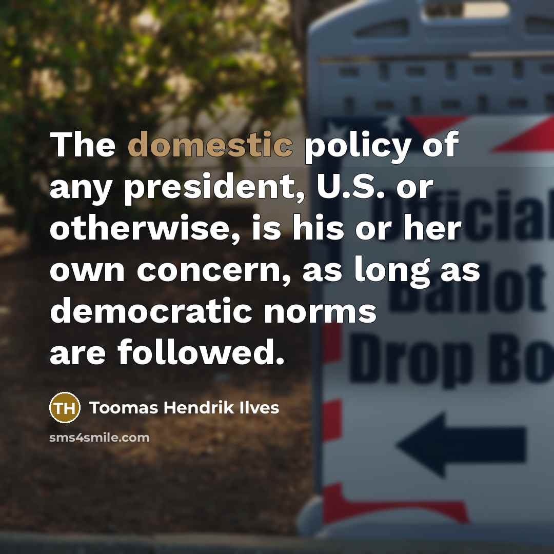 “The domestic policy of any president, U.S. or otherwise, is his or her own concern, as long as democratic norms are followed.” quote by Toomas Hendrik Ilves