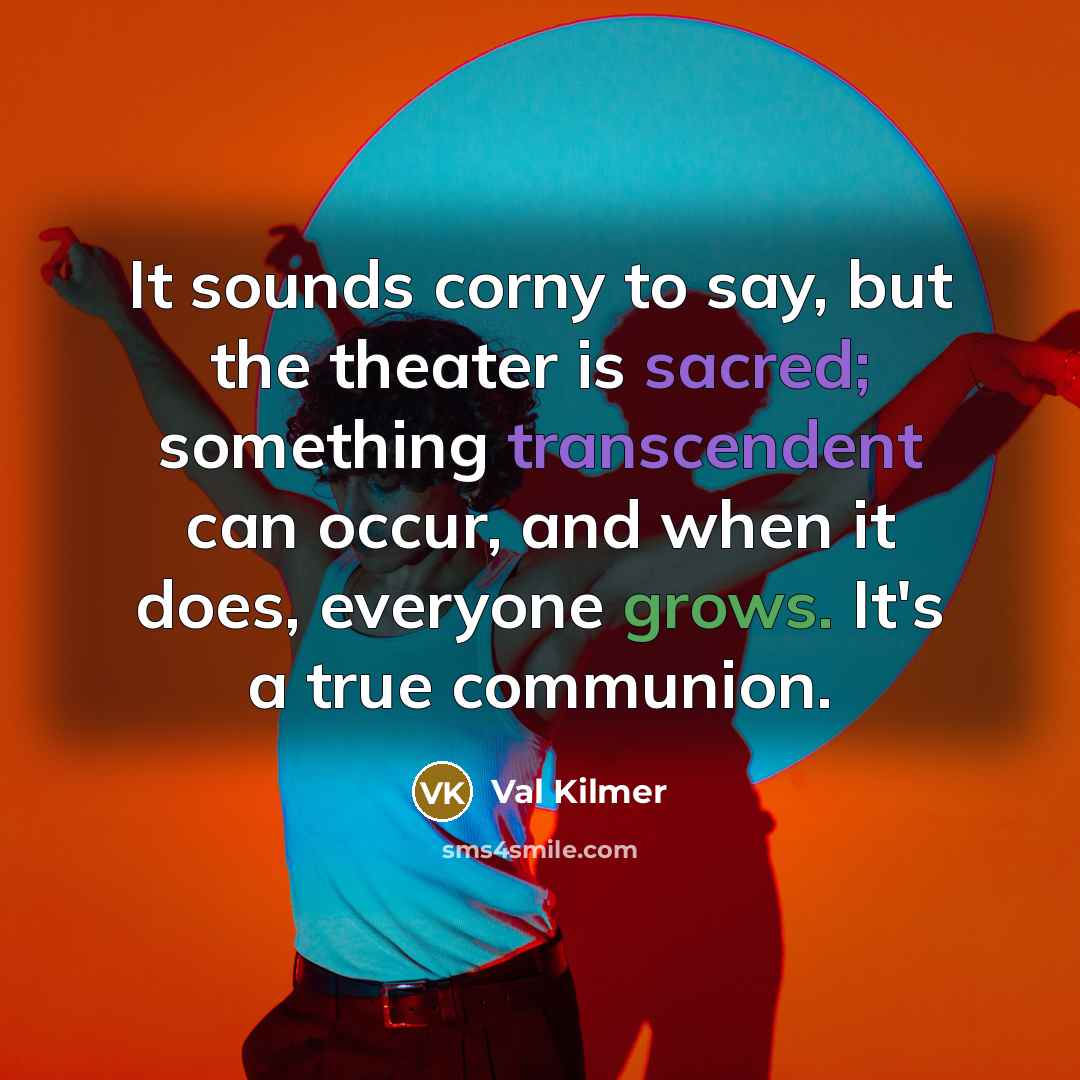 “It sounds corny to say, but the theater is sacred; something transcendent can occur, and when it does, everyone grows. It's a true communion.” quote by Val Kilmer