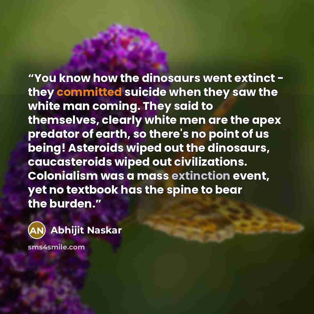 “You know how the dinosaurs went extinct - they committed suicide when they saw the white man coming. They said to themselves, clearly white men are the apex predator of earth, so there's no point of us being! Asteroids wiped out the dinosaurs, caucasteroids wiped out civilizations. Colonialism was…” quote by Abhijit Naskar
