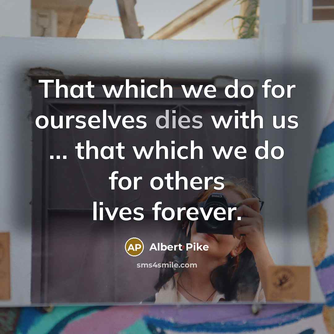 “That which we do for ourselves dies with us … that which we do for others lives forever.” quote by Albert Pike