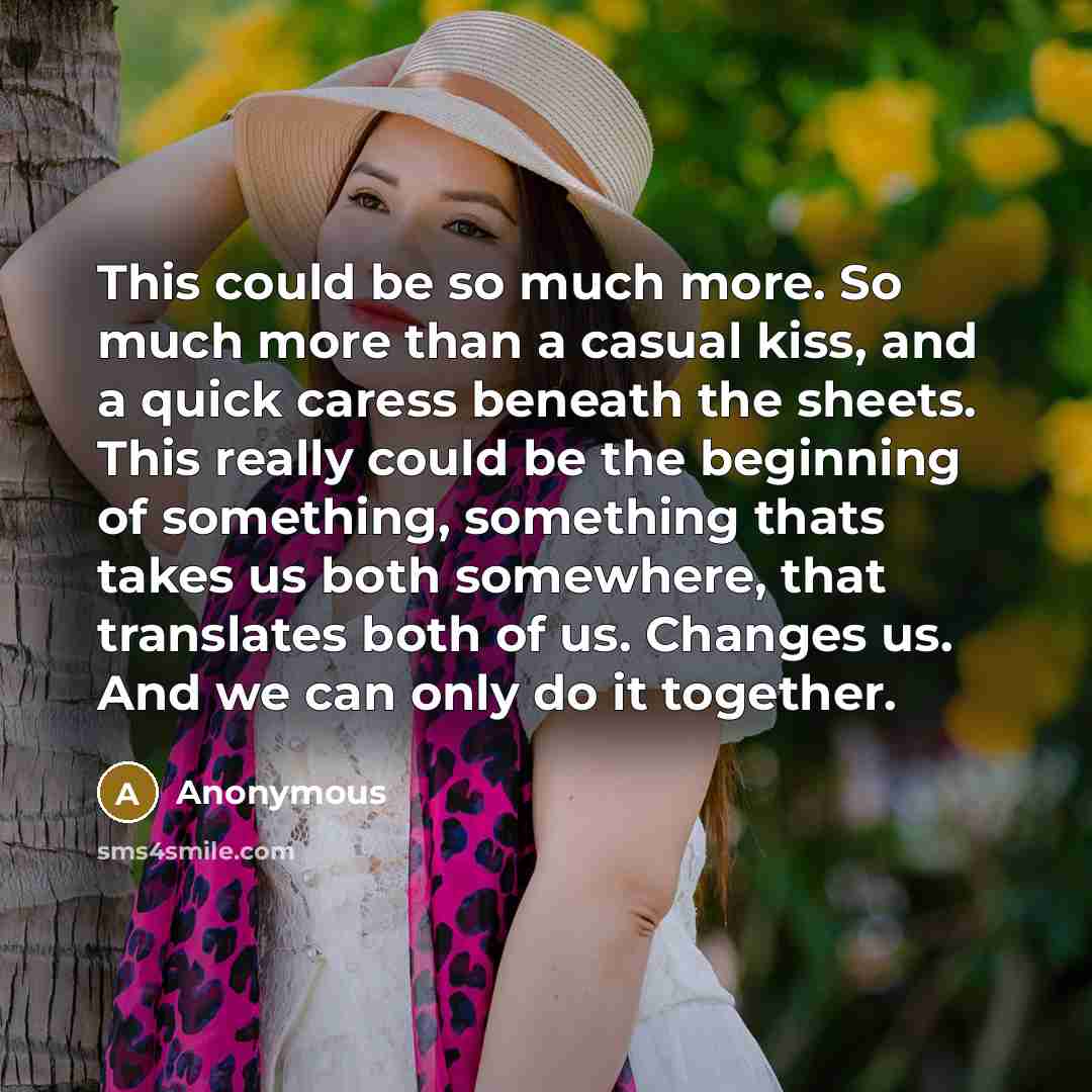 “This could be so much more. So much more than a casual kiss, and a quick caress beneath the sheets. This really could be the beginning of something, something thats takes us both somewhere, that translates both of us. Changes us. And we can only do it together.” quote by Anonymous