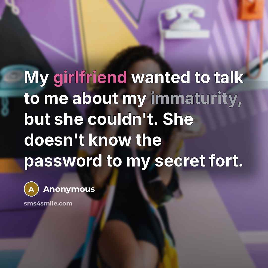 “My girlfriend wanted to talk to me about my immaturity, but she couldn't. She doesn't know the password to my secret fort.” quote by Anonymous