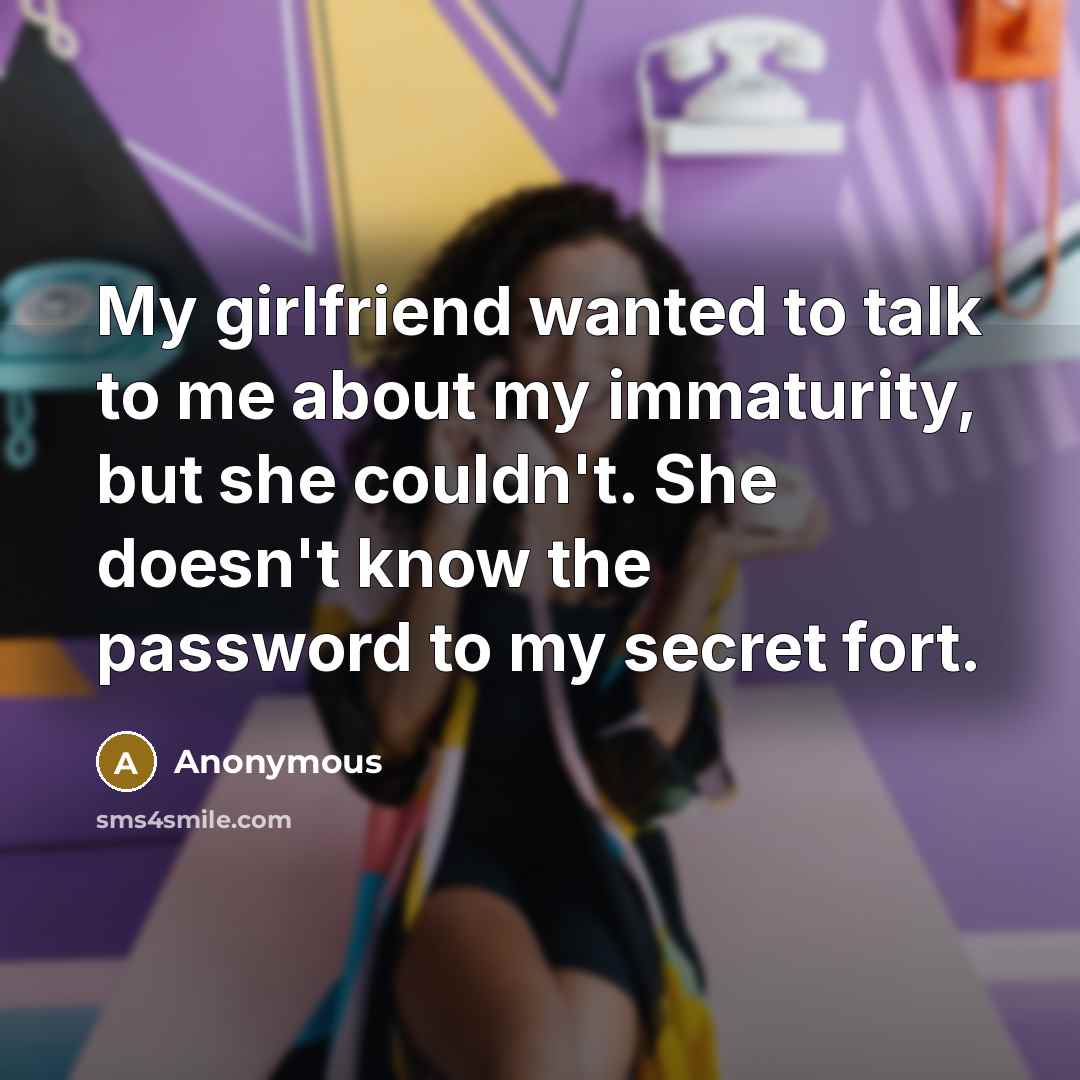 “My girlfriend wanted to talk to me about my immaturity, but she couldn't. She doesn't know the password to my secret fort.” quote by Anonymous