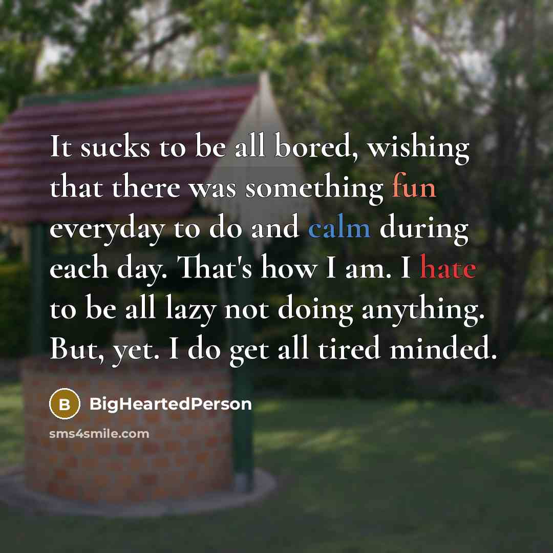 “It sucks to be all bored, wishing that there was something fun everyday to do and calm during each day. That's how I am. I hate to be all lazy not doing anything. But, yet. I do get all tired minded.” quote by BigHeartedPerson