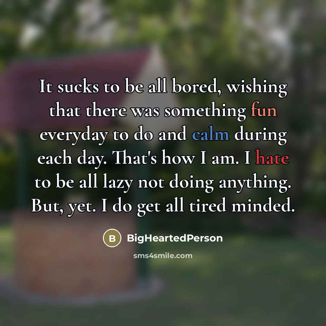 “It sucks to be all bored, wishing that there was something fun everyday to do and calm during each day. That's how I am. I hate to be all lazy not doing anything. But, yet. I do get all tired minded.” quote by BigHeartedPerson
