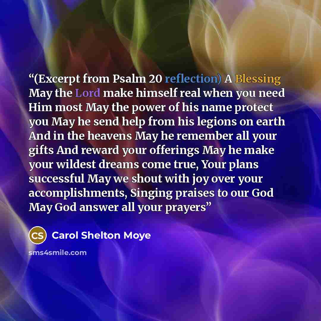 “(Excerpt from Psalm 20 reflection) A Blessing May the Lord make himself real when you need Him most May the power of his name protect you May he send help from his legions on earth And in the heavens May he remember all your gifts And reward your offerings May he make your wildest dreams come…” quote by Carol Shelton Moye