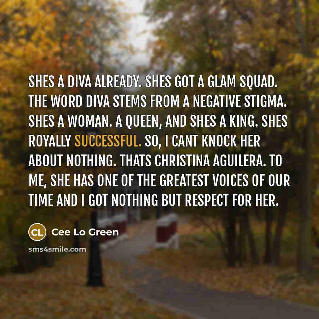 “Shes a diva already. Shes got a glam squad. The word diva stems from a negative stigma. Shes a woman. A Queen, and shes a King. Shes royally successful. So, I cant knock her about nothing. Thats Christina Aguilera. To me, she has one of the greatest voices of our time and I got nothing but respect…” quote by Cee Lo Green