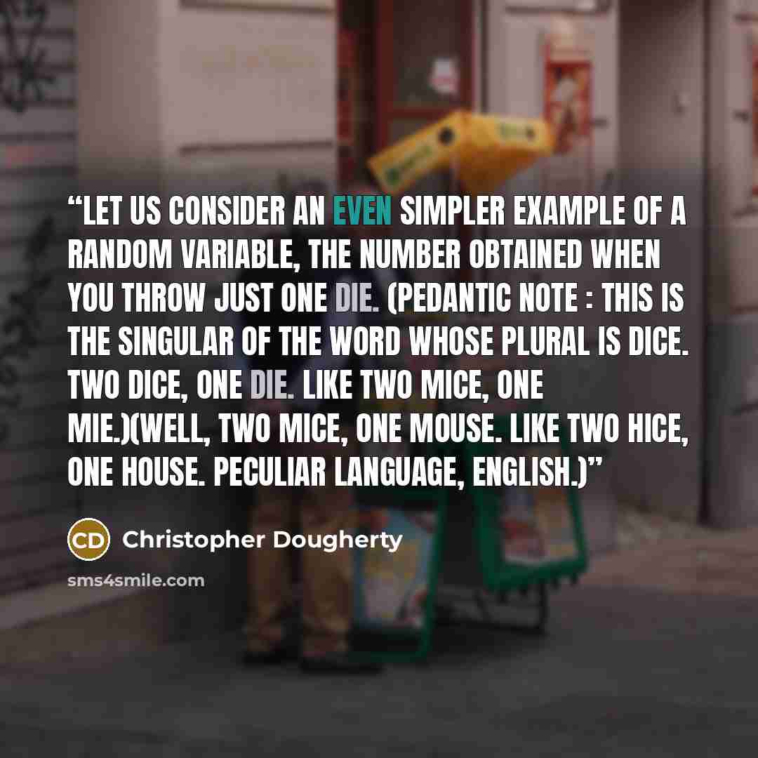 “Let us consider an even simpler example of a random variable, the number obtained when you throw just one die. (Pedantic note : this is the singular of the word whose plural is dice. Two dice, one die. Like two mice, one mie.)(Well, two mice, one mouse. Like two hice, one house. Peculiar language…” quote by Christopher Dougherty