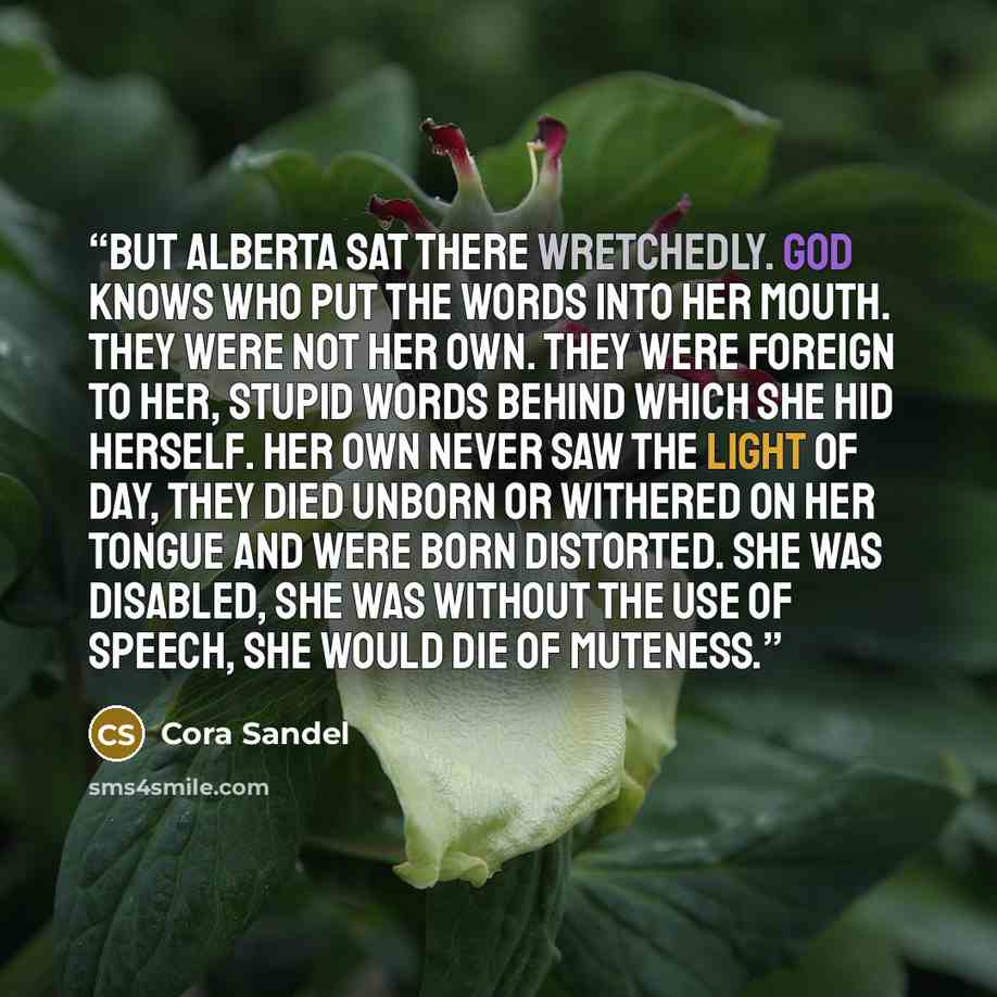 “But Alberta sat there wretchedly. God knows who put the words into her mouth. They were not her own. They were foreign to her, stupid words behind which she hid herself. Her own never saw the light of day, they died unborn or withered on her tongue and were born distorted. She was disabled, she…” quote by Cora Sandel