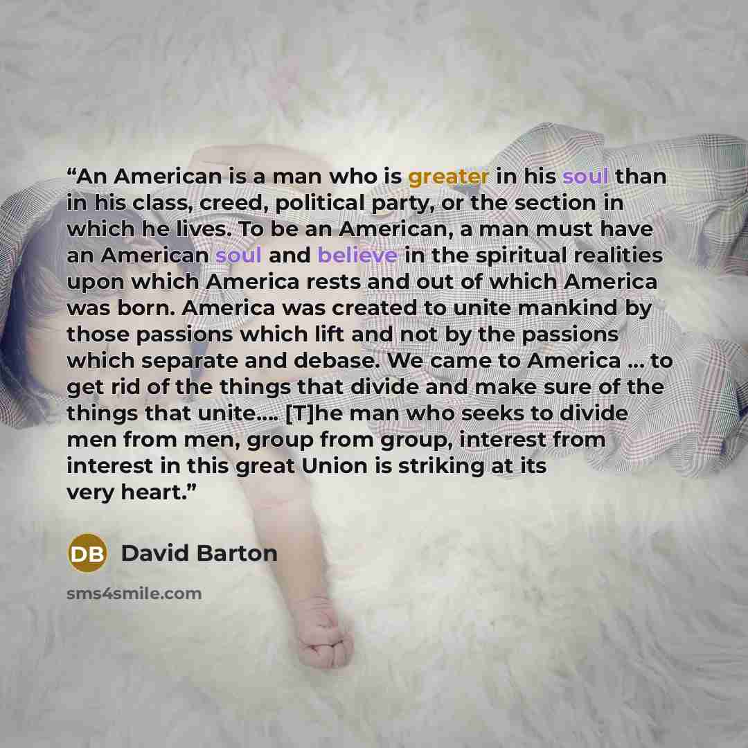 “An American is a man who is greater in his soul than in his class, creed, political party, or the section in which he lives. To be an American, a man must have an American soul and believe in the spiritual realities upon which America rests and out of which America was born. America was created to…” quote by David Barton