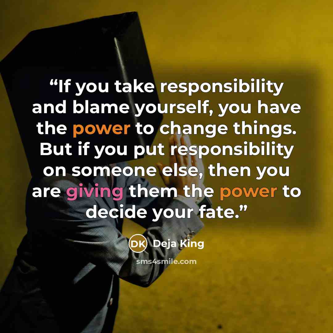 “If you take responsibility and blame yourself, you have the power to change things. But if you put responsibility on someone else, then you are giving them the power to decide your fate.” quote by Deja King