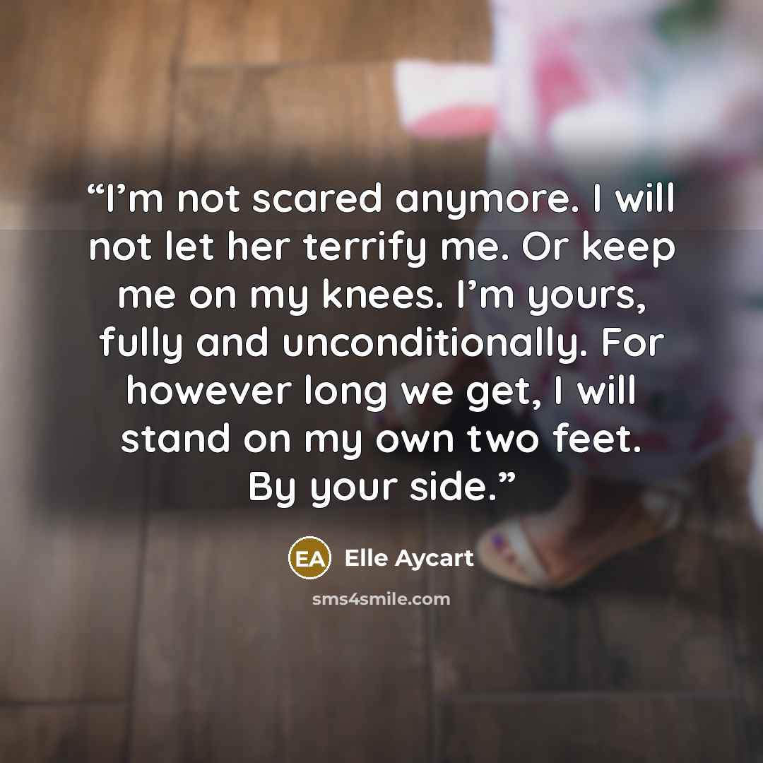 “I’m not scared anymore. I will not let her terrify me. Or keep me on my knees. I’m yours, fully and unconditionally. For however long we get, I will stand on my own two feet. By your side.” quote by Elle Aycart