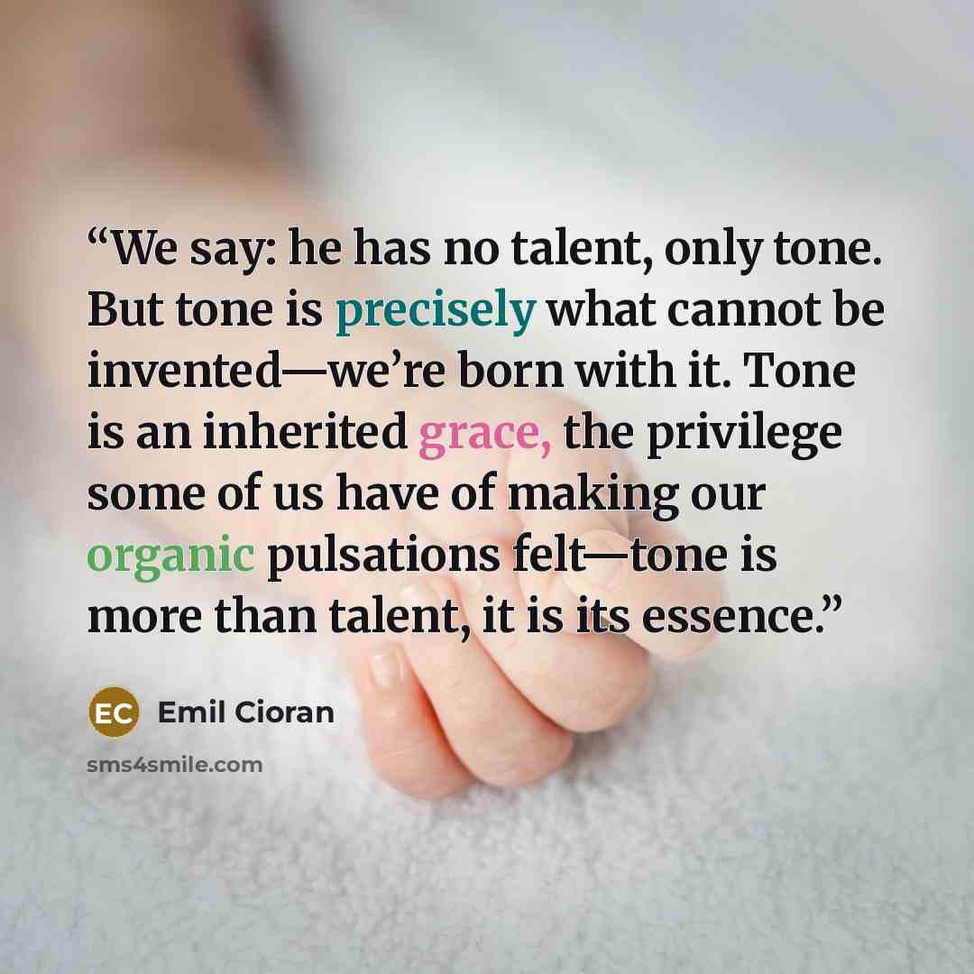 “We say: he has no talent, only tone. But tone is precisely what cannot be invented—we’re born with it. Tone is an inherited grace, the privilege some of us have of making our organic pulsations felt—tone is more than talent, it is its essence.” quote by Emil Cioran