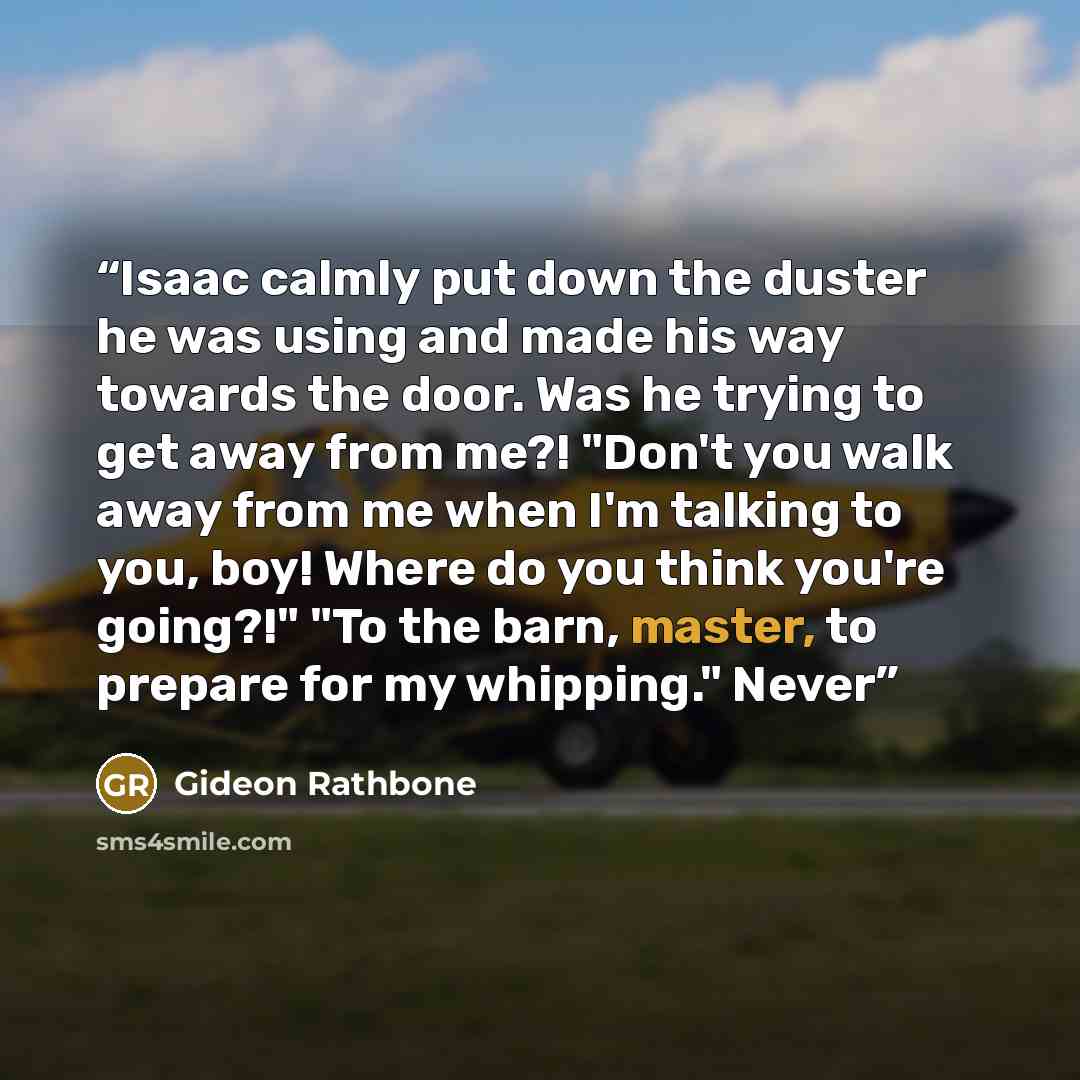 “Isaac calmly put down the duster he was using and made his way towards the door. Was he trying to get away from me?! "Don't you walk away from me when I'm talking to you, boy! Where do you think you're going?!" "To the barn, master, to prepare for my whipping." Never” quote by Gideon Rathbone