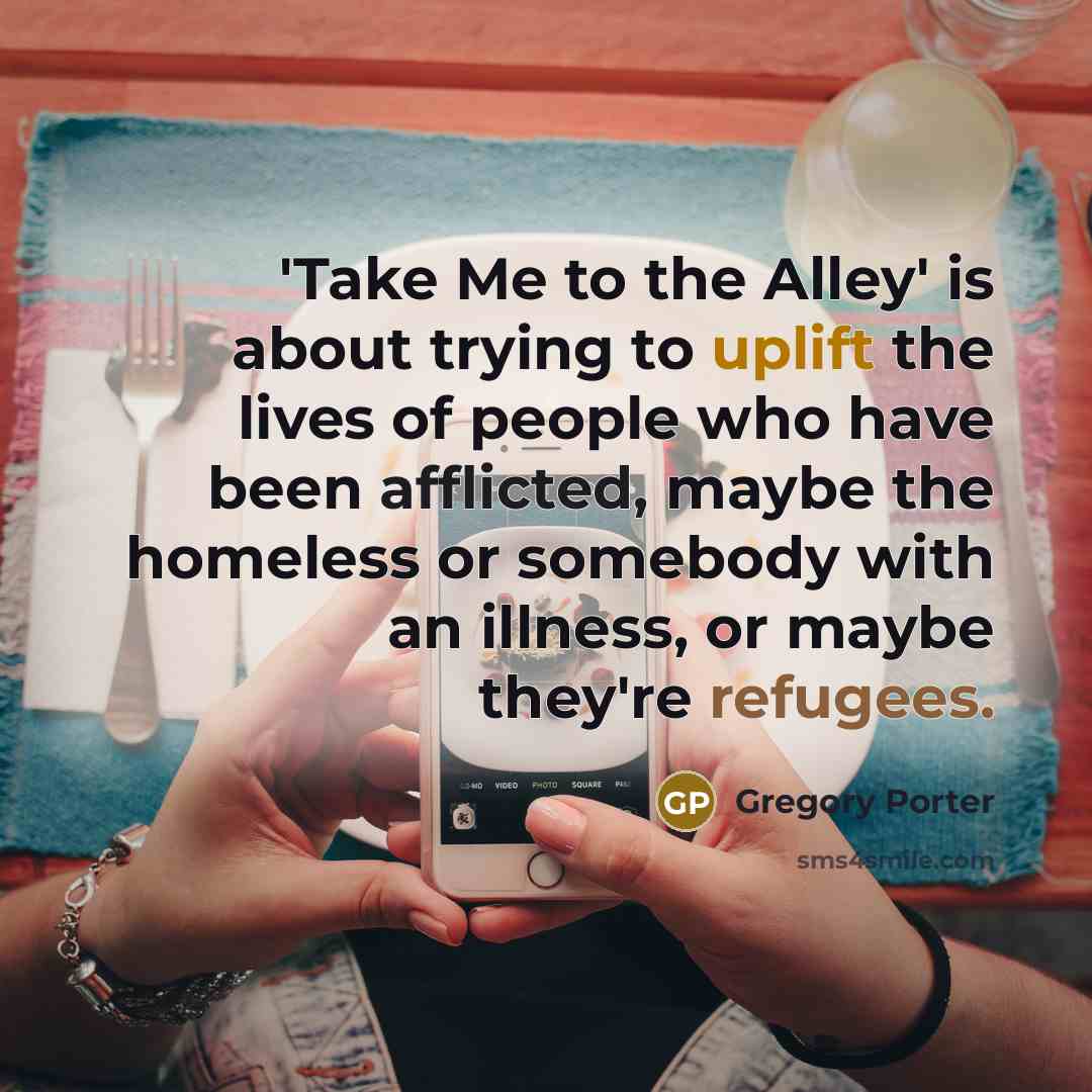 “'Take Me to the Alley' is about trying to uplift the lives of people who have been afflicted, maybe the homeless or somebody with an illness, or maybe they're refugees.” quote by Gregory Porter