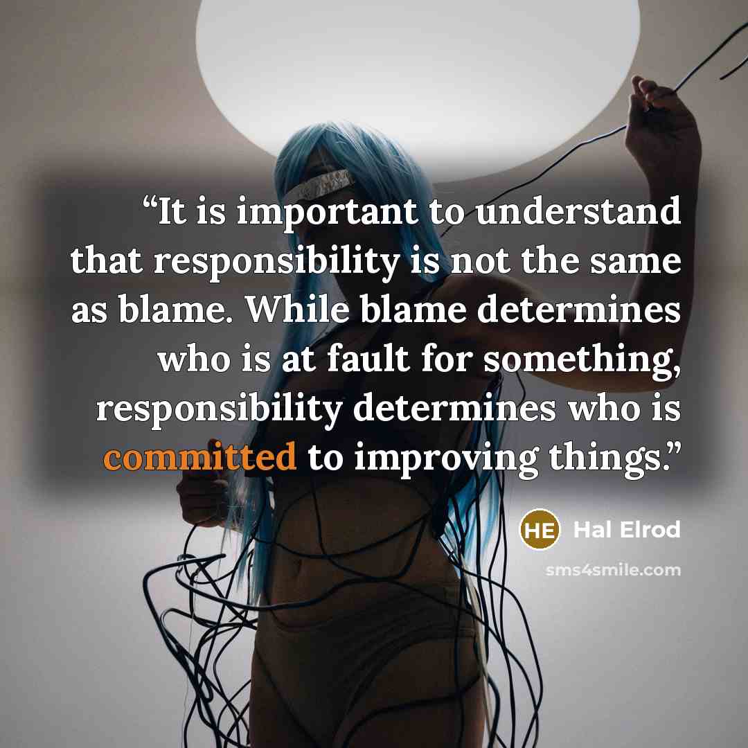 “It is important to understand that responsibility is not the same as blame. While blame determines who is at fault for something, responsibility determines who is committed to improving things.” quote by Hal Elrod