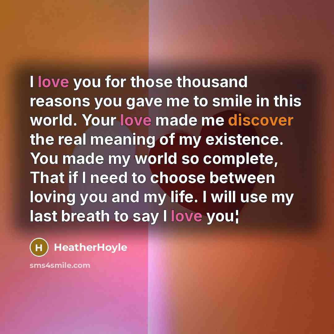 “I love you for those thousand reasons you gave me to smile in this world. Your love made me discover the real meaning of my existence. You made my world so complete, That if I need to choose between loving you and my life. I will use my last breath to say I love you¦” quote by HeatherHoyle