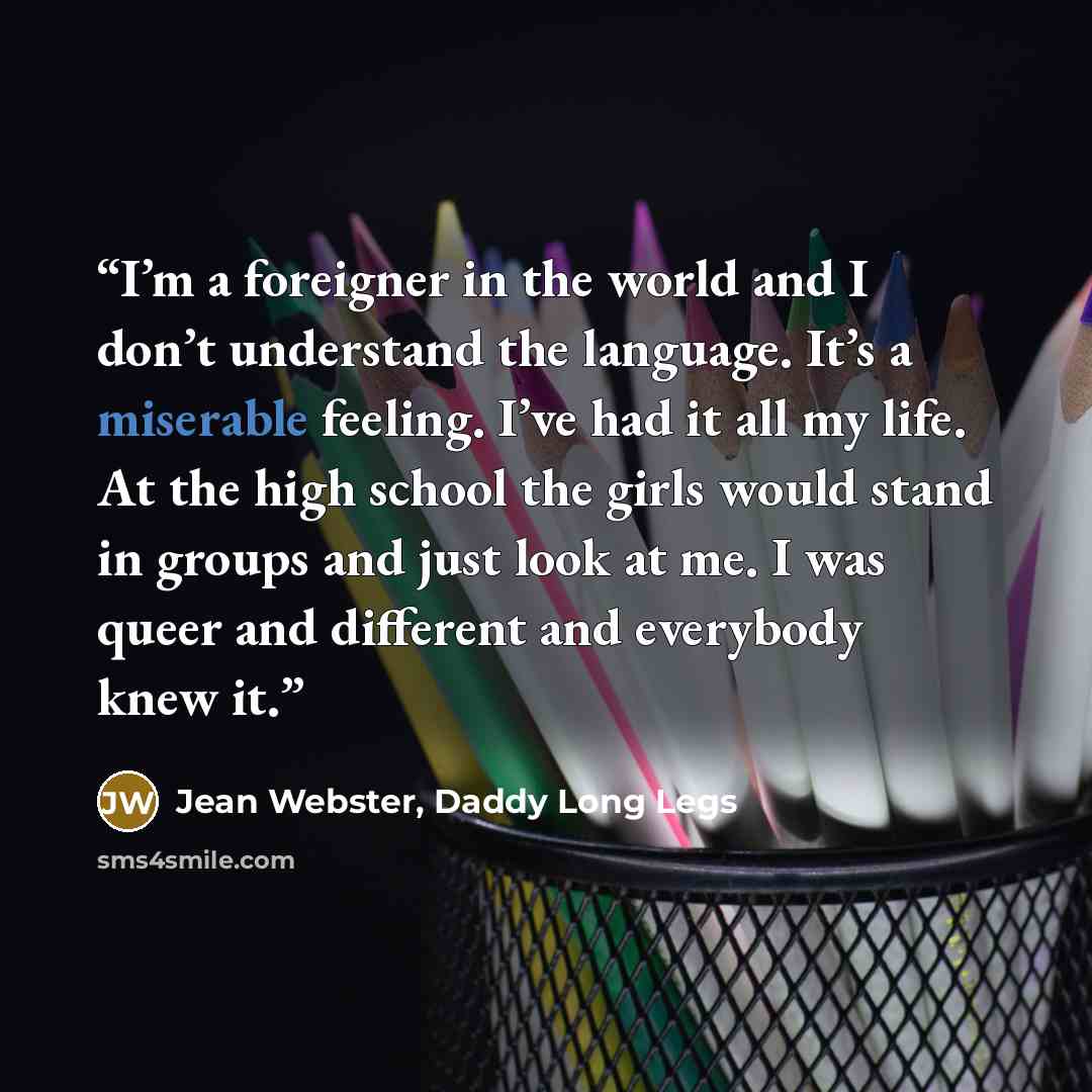 “I’m a foreigner in the world and I don’t understand the language. It’s a miserable feeling. I’ve had it all my life. At the high school the girls would stand in groups and just look at me. I was queer and different and everybody knew it.” quote by Jean Webster, Daddy Long Legs