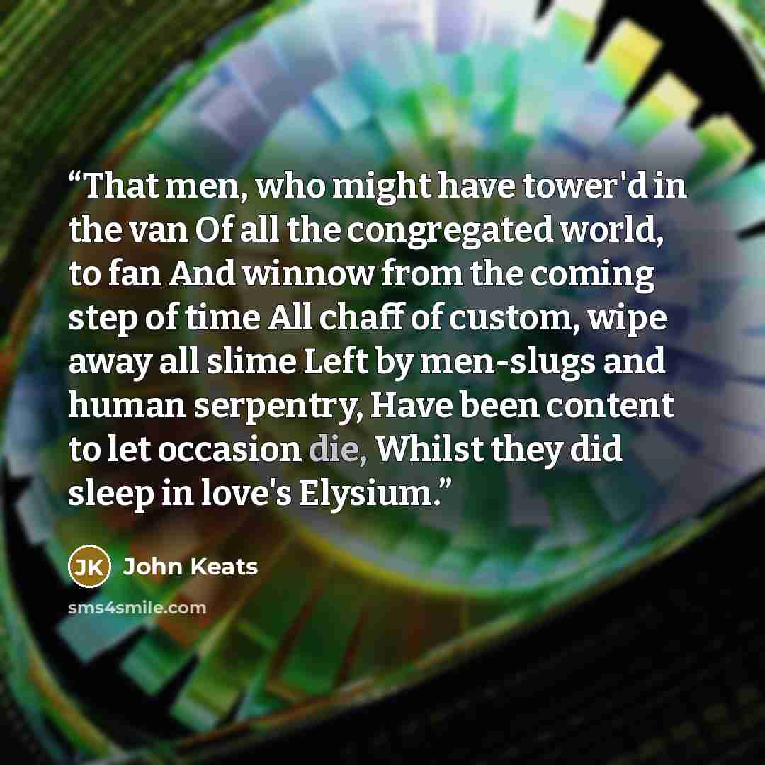 “That men, who might have tower'd in the van Of all the congregated world, to fan And winnow from the coming step of time All chaff of custom, wipe away all slime Left by men-slugs and human serpentry, Have been content to let occasion die, Whilst they did sleep in love's Elysium.” quote by John Keats