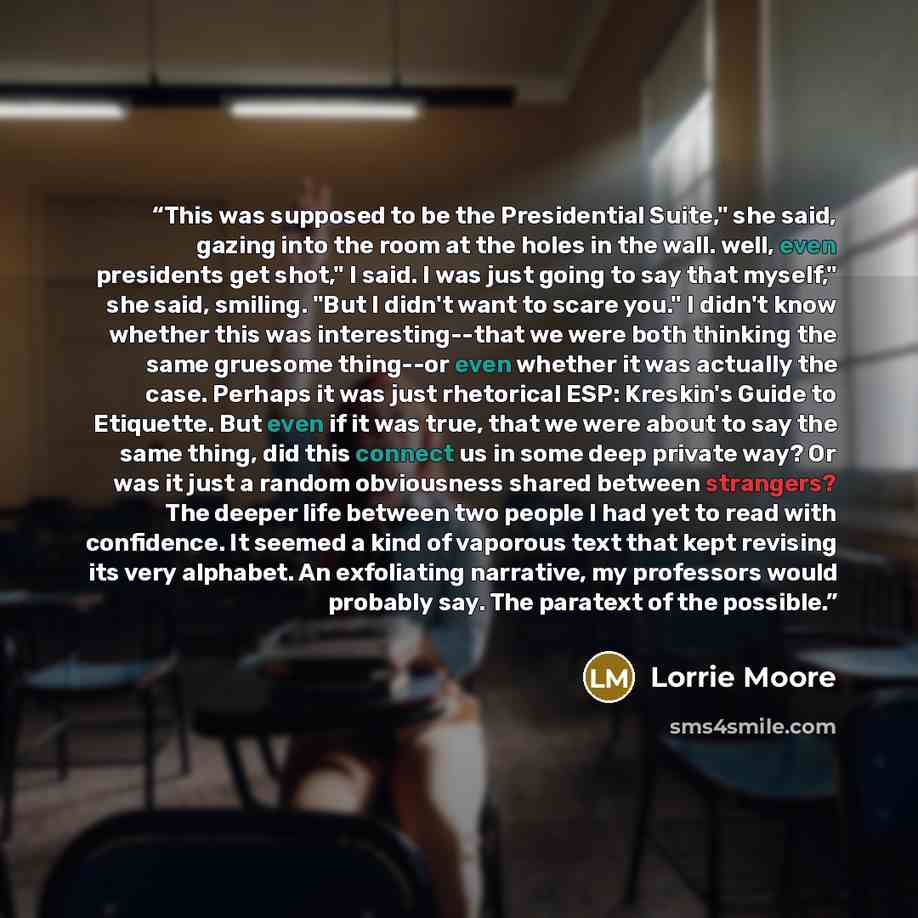 “This was supposed to be the Presidential Suite," she said, gazing into the room at the holes in the wall. well, even presidents get shot," I said. I was just going to say that myself," she said, smiling. "But I didn't want to scare you." I didn't know whether this was interesting--that we were…” quote by Lorrie Moore