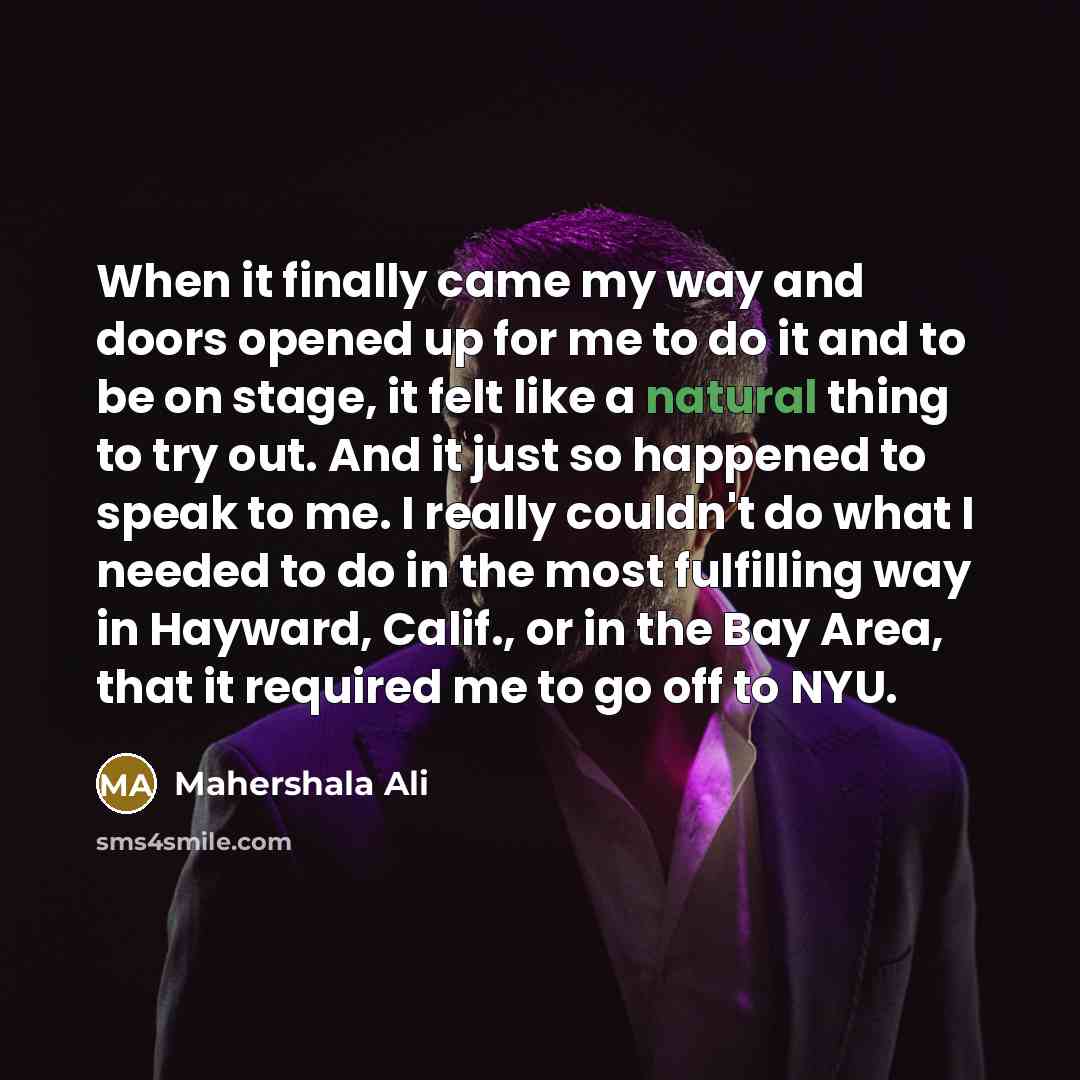 “When it finally came my way and doors opened up for me to do it and to be on stage, it felt like a natural thing to try out. And it just so happened to speak to me. I really couldn't do what I needed to do in the most fulfilling way in Hayward, Calif., or in the Bay Area, that it required me to go…” quote by Mahershala Ali