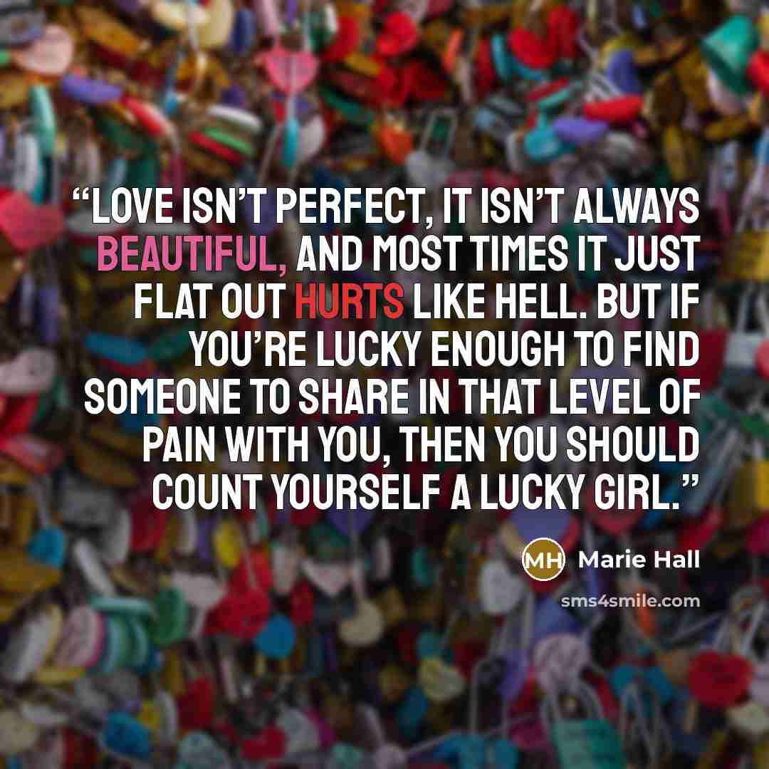 “Love isn’t perfect, it isn’t always beautiful, and most times it just flat out hurts like hell. But if you’re lucky enough to find someone to share in that level of pain with you, then you should count yourself a lucky girl.” quote by Marie Hall