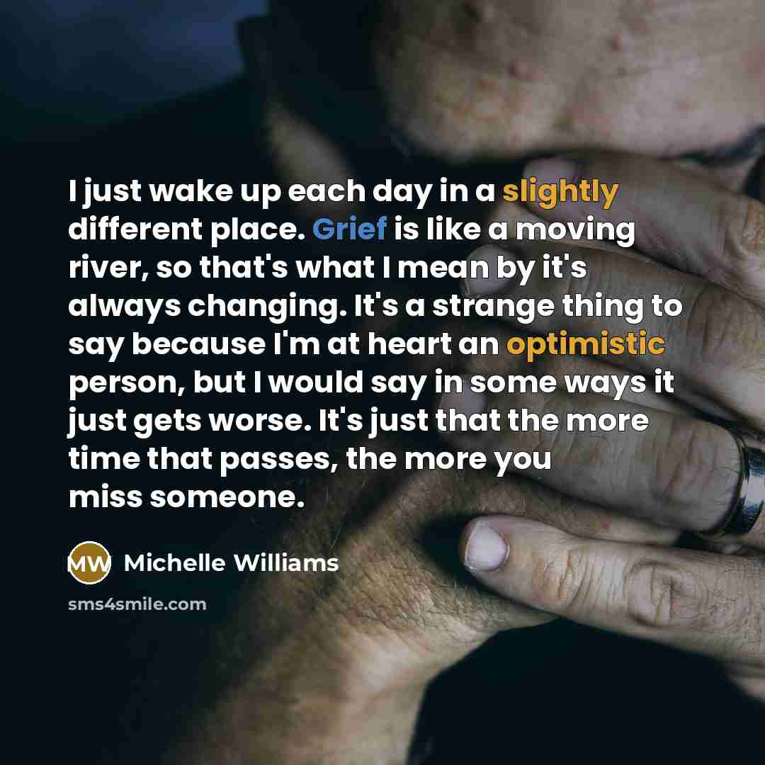 “I just wake up each day in a slightly different place. Grief is like a moving river, so that's what I mean by it's always changing. It's a strange thing to say because I'm at heart an optimistic person, but I would say in some ways it just gets worse. It's just that the more time that passes, the…” quote by Michelle Williams
