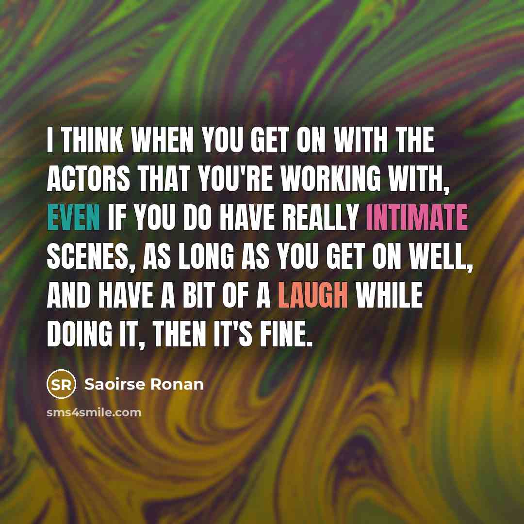 “I think when you get on with the actors that you're working with, even if you do have really intimate scenes, as long as you get on well, and have a bit of a laugh while doing it, then it's fine.” quote by Saoirse Ronan