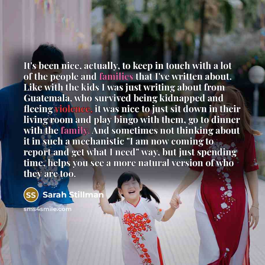 “It's been nice, actually, to keep in touch with a lot of the people and families that I've written about. Like with the kids I was just writing about from Guatemala, who survived being kidnapped and fleeing violence, it was nice to just sit down in their living room and play bingo with them, go to…” quote by Sarah Stillman