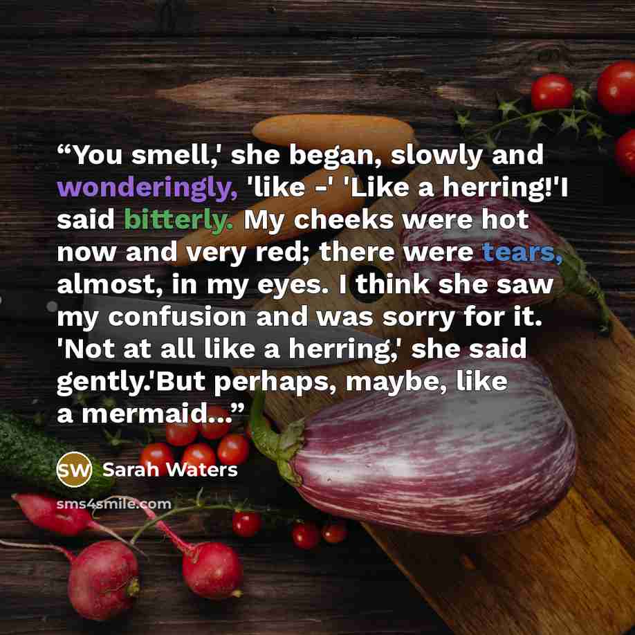 “You smell,' she began, slowly and wonderingly, 'like -' 'Like a herring!'I said bitterly. My cheeks were hot now and very red; there were tears, almost, in my eyes. I think she saw my confusion and was sorry for it. 'Not at all like a herring,' she said gently.'But perhaps, maybe, like a mermaid...” quote by Sarah Waters