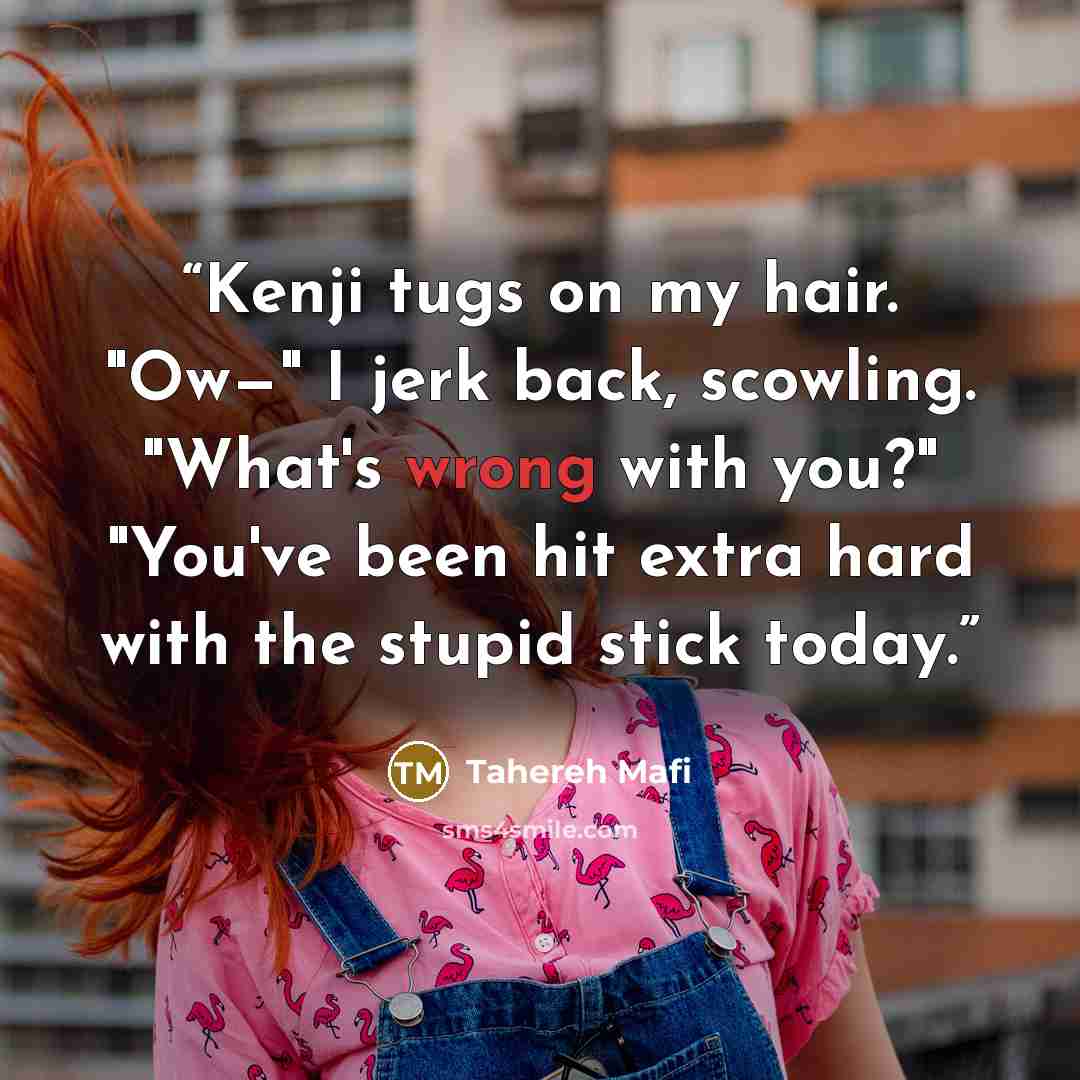 “Kenji tugs on my hair. "Ow—" I jerk back, scowling. "What's wrong with you?" "You've been hit extra hard with the stupid stick today.” quote by Tahereh Mafi