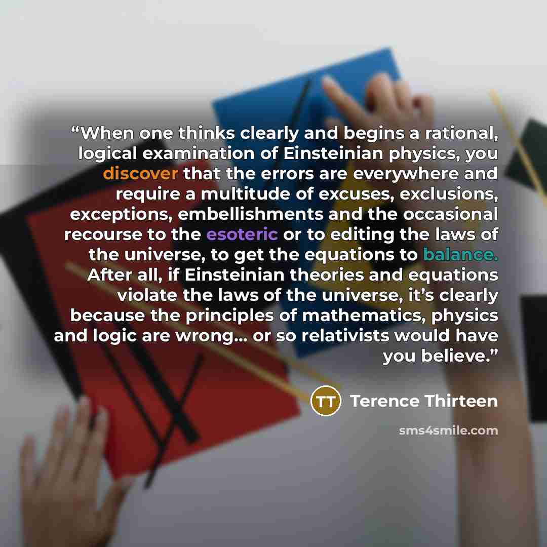 “When one thinks clearly and begins a rational, logical examination of Einsteinian physics, you discover that the errors are everywhere and require a multitude of excuses, exclusions, exceptions, embellishments and the occasional recourse to the esoteric or to editing the laws of the universe, to…” quote by Terence Thirteen