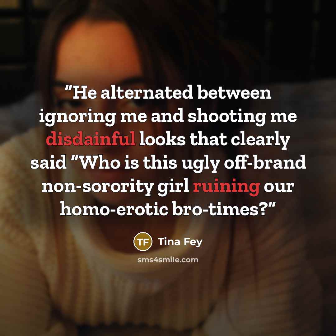 “He alternated between ignoring me and shooting me disdainful looks that clearly said “Who is this ugly off-brand non-sorority girl ruining our homo-erotic bro-times?” quote by Tina Fey