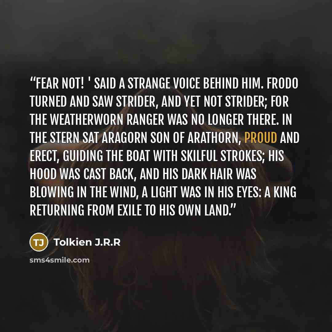 “Fear not! ' said a strange voice be­hind him. Frodo turned and saw Strider, and yet not Strider; for the weath­er­worn Ranger was no longer there. In the stern sat Aragorn son of Arathorn, proud and erect, guid­ing the boat with skil­ful strokes; his hood was cast back, and his dark hair was…” quote by Tolkien J.R.R