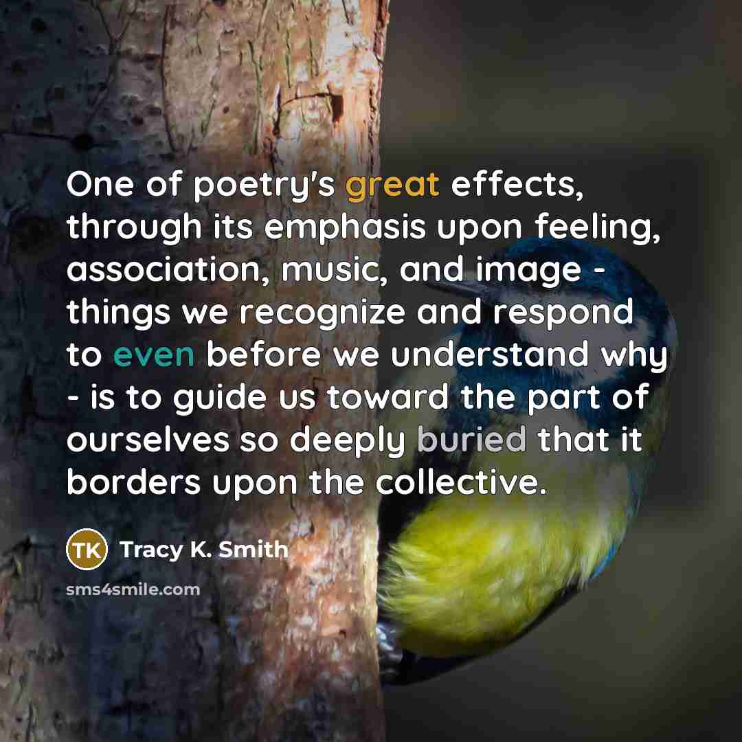 “One of poetry's great effects, through its emphasis upon feeling, association, music, and image - things we recognize and respond to even before we understand why - is to guide us toward the part of ourselves so deeply buried that it borders upon the collective.” quote by Tracy K. Smith