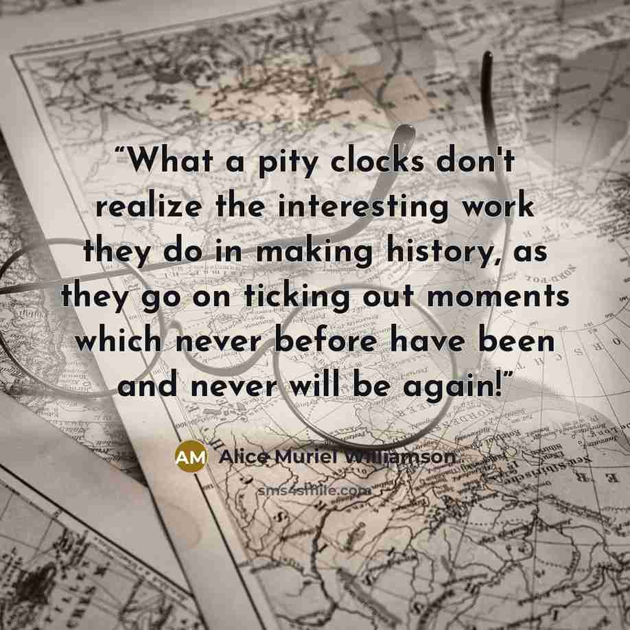 “What a pity clocks don't realize the interesting work they do in making history, as they go on ticking out moments which never before have been and never will be again!” quote by Alice Muriel Williamson