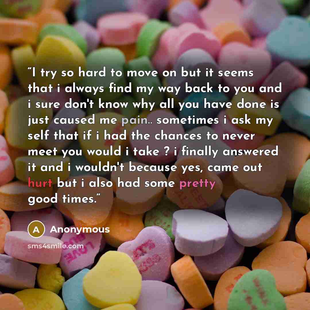 “I try so hard to move on but it seems that i always find my way back to you and i sure don't know why all you have done is just caused me pain.. sometimes i ask my self that if i had the chances to never meet you would i take ? i finally answered it and i wouldn't because yes, came out hurt but i…” quote by Anonymous