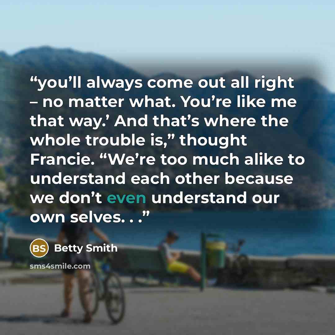 “you’ll always come out all right – no matter what. You’re like me that way.’ And that’s where the whole trouble is,” thought Francie. “We’re too much alike to understand each other because we don’t even understand our own selves. . .” quote by Betty Smith