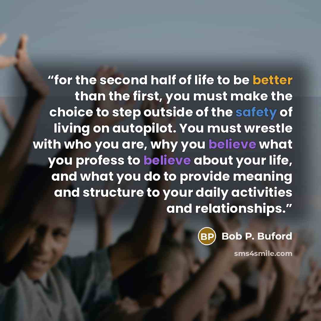 “for the second half of life to be better than the first, you must make the choice to step outside of the safety of living on autopilot. You must wrestle with who you are, why you believe what you profess to believe about your life, and what you do to provide meaning and structure to your daily…” quote by Bob P. Buford
