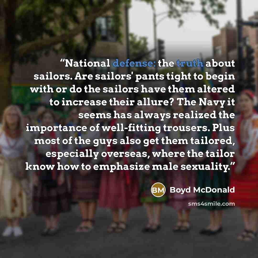 “National defense: the truth about sailors. Are sailors' pants tight to begin with or do the sailors have them altered to increase their allure? The Navy it seems has always realized the importance of well-fitting trousers. Plus most of the guys also get them tailored, especially overseas, where…” quote by Boyd McDonald