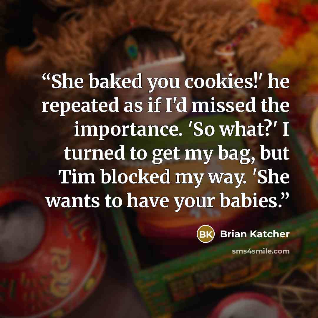 “She baked you cookies!' he repeated as if I'd missed the importance. 'So what?' I turned to get my bag, but Tim blocked my way. 'She wants to have your babies.” quote by Brian Katcher