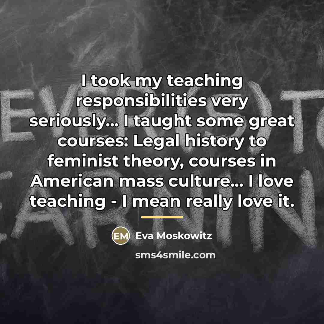 “I took my teaching responsibilities very seriously... I taught some…” quote by Eva Moskowitz
