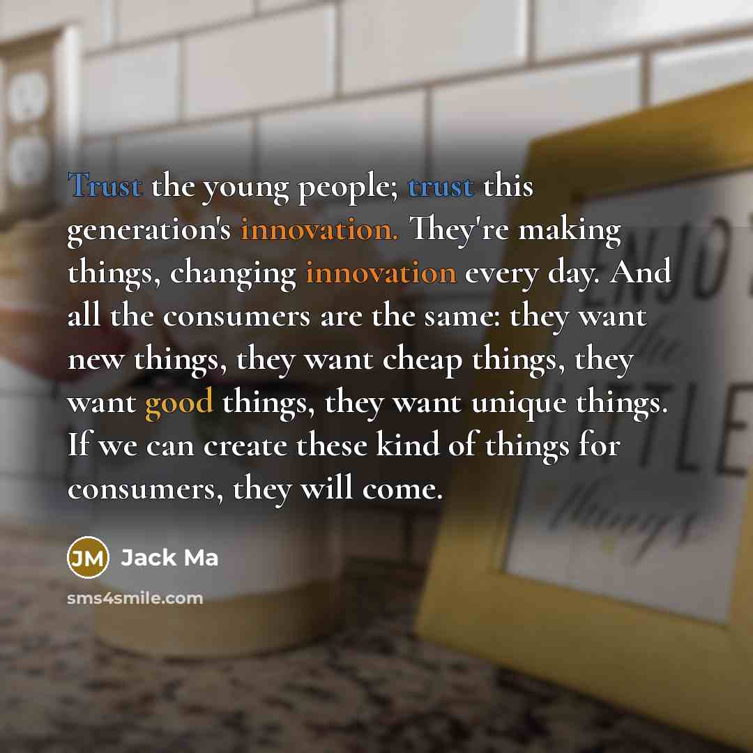 “Trust the young people; trust this generation's innovation. They're making things, changing innovation every day. And all the consumers are the same: they want new things, they want cheap things, they want good things, they want unique things. If we can create these kind of things for consumers…” quote by Jack Ma