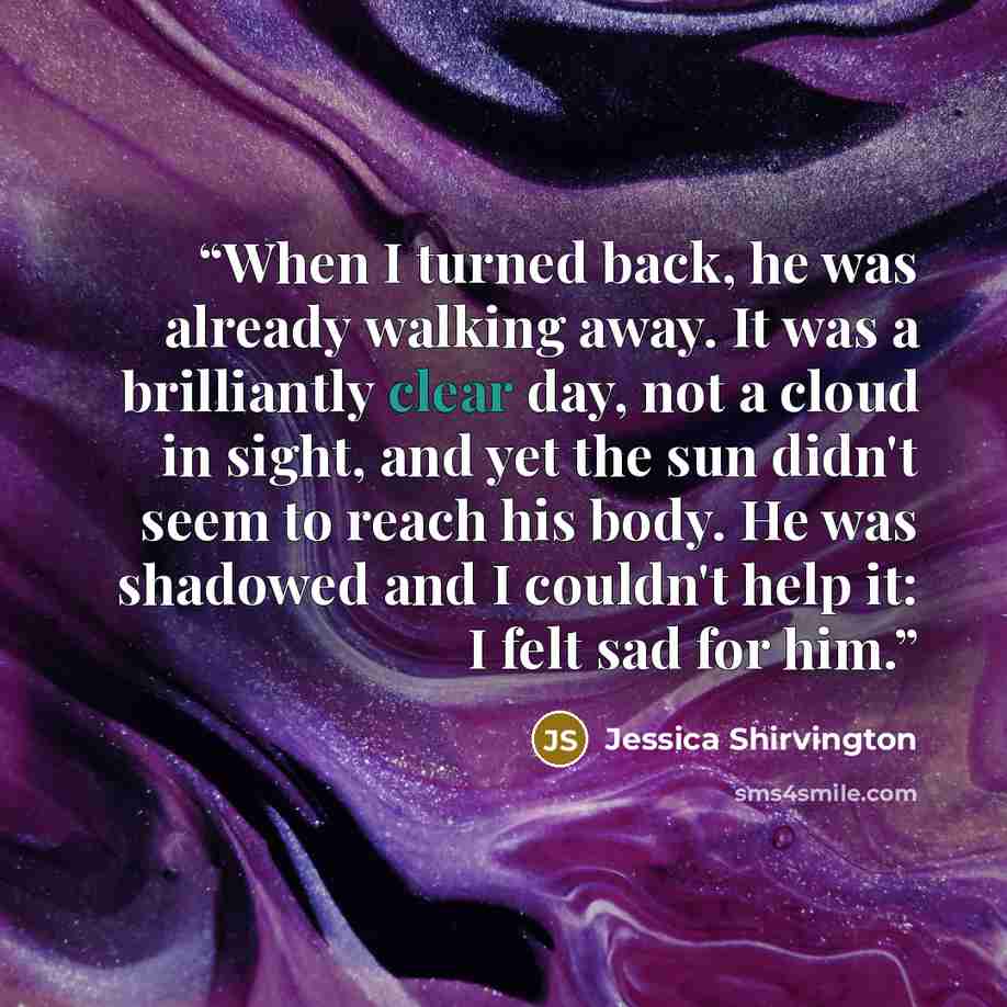 “When I turned back, he was already walking away. It was a brilliantly clear day, not a cloud in sight, and yet the sun didn't seem to reach his body. He was shadowed and I couldn't help it: I felt sad for him.” quote by Jessica Shirvington