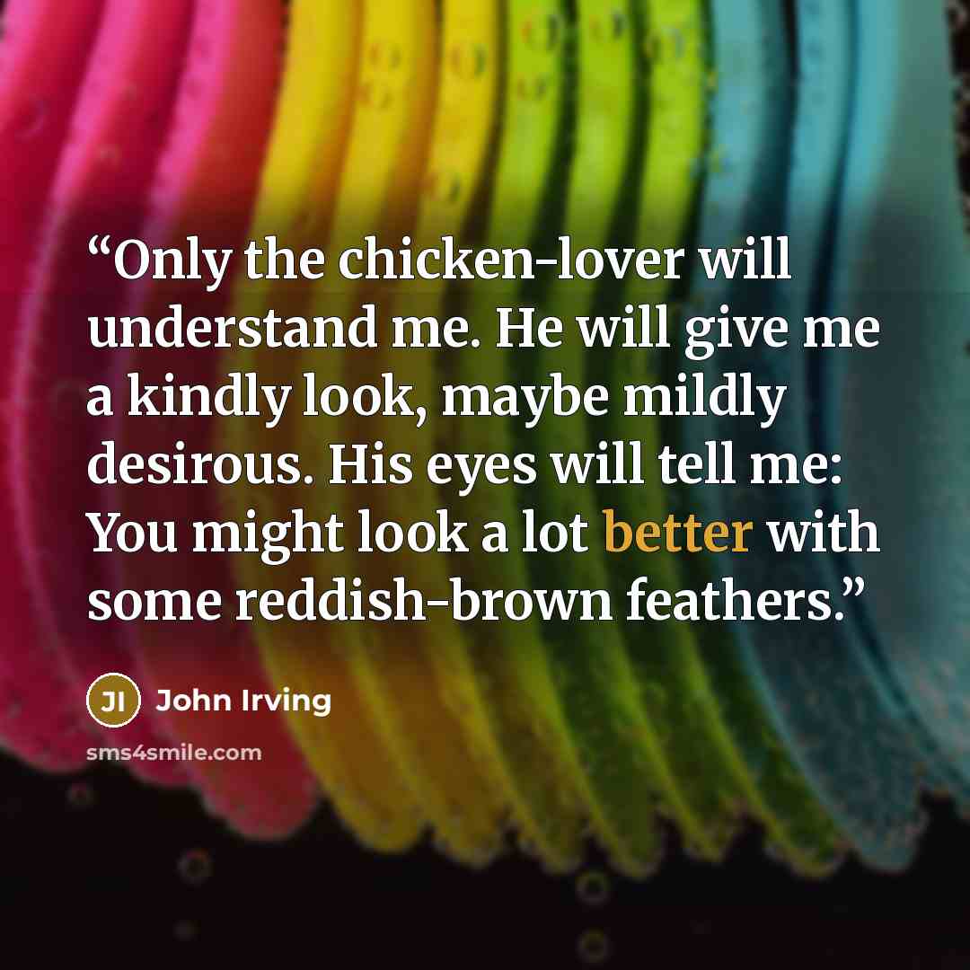 “Only the chicken-lover will understand me. He will give me a kindly look, maybe mildly desirous. His eyes will tell me: You might look a lot better with some reddish-brown feathers.” quote by John Irving